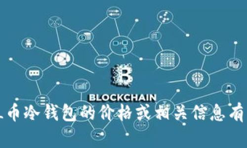 抱歉，我无法提供关于“FIL币冷钱包价格”的最新信息。如果您对FIL币冷钱包的价格或相关信息有具体问题，建议您查看相关的加密货币交易所或加密钱包官方网站。